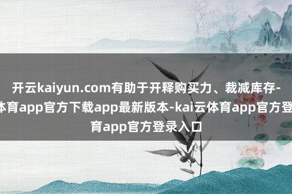开云kaiyun.com有助于开释购买力、裁减库存-kai云体育app官方下载app最新版本-kai云体育app官方登录入口