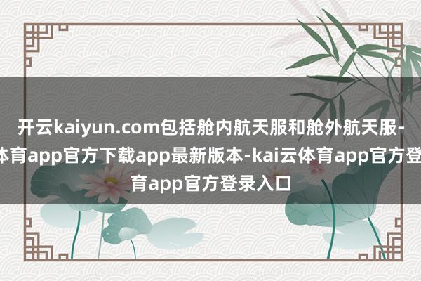 开云kaiyun.com包括舱内航天服和舱外航天服-kai云体育app官方下载app最新版本-kai云体育app官方登录入口