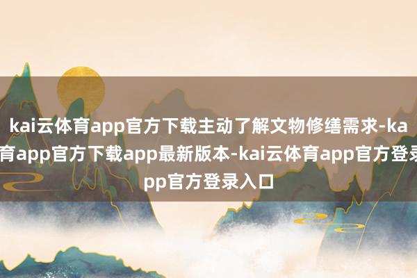kai云体育app官方下载主动了解文物修缮需求-kai云体育app官方下载app最新版本-kai云体育app官方登录入口