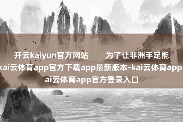 开云kaiyun官方网站        为了让非洲手足能用好太阳能-kai云体育app官方下载app最新版本-kai云体育app官方登录入口