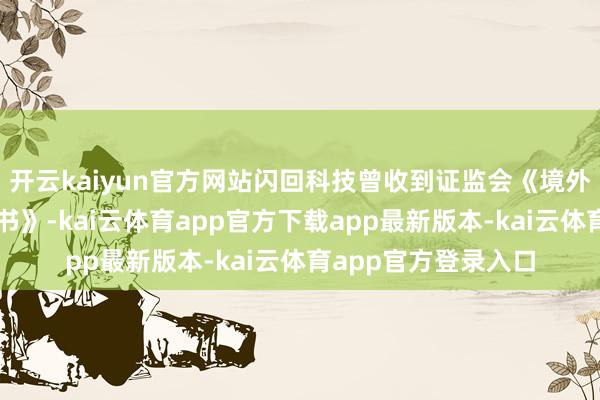 开云kaiyun官方网站闪回科技曾收到证监会《境外刊行上市备案告知书》-kai云体育app官方下载app最新版本-kai云体育app官方登录入口