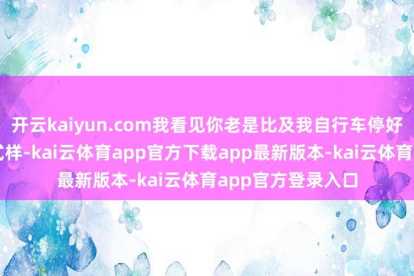 开云kaiyun.com我看见你老是比及我自行车停好了才假装刚到的式样-kai云体育app官方下载app最新版本-kai云体育app官方登录入口