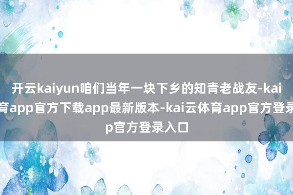开云kaiyun咱们当年一块下乡的知青老战友-kai云体育app官方下载app最新版本-kai云体育app官方登录入口