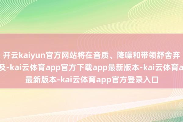 开云kaiyun官方网站将在音质、降噪和带领舒舍弃方面带来显耀普及-kai云体育app官方下载app最新版本-kai云体育app官方登录入口