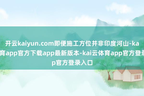 开云kaiyun.com即便施工方位并非印度河山-kai云体育app官方下载app最新版本-kai云体育app官方登录入口