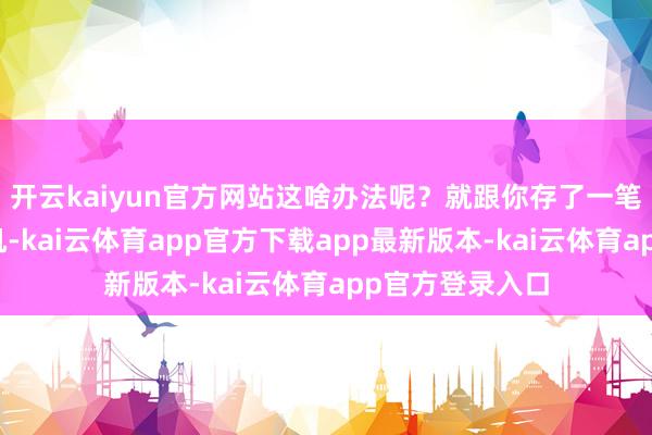 开云kaiyun官方网站这啥办法呢？就跟你存了一笔钱缠绵买外行机-kai云体育app官方下载app最新版本-kai云体育app官方登录入口