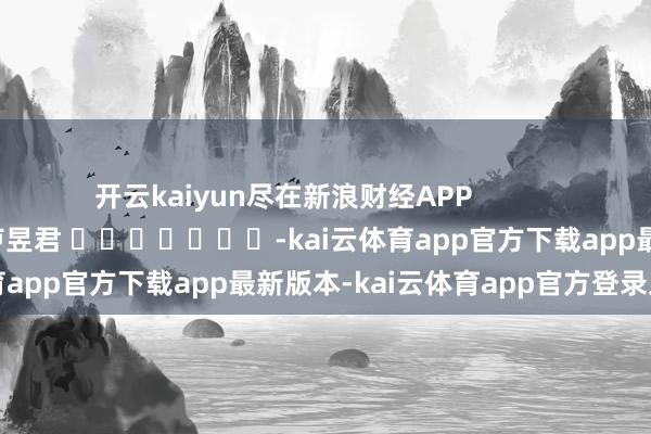 开云kaiyun尽在新浪财经APP            						职守裁剪：卢昱君 							-kai云体育app官方下载app最新版本-kai云体育app官方登录入口