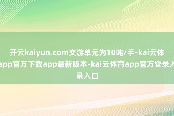 开云kaiyun.com交游单元为10吨/手-kai云体育app官方下载app最新版本-kai云体育app官方登录入口