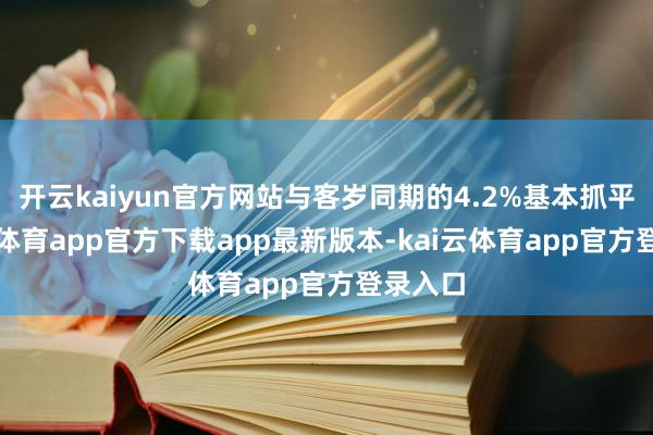 开云kaiyun官方网站与客岁同期的4.2%基本抓平-kai云体育app官方下载app最新版本-kai云体育app官方登录入口