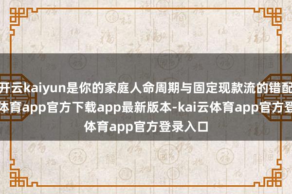 开云kaiyun是你的家庭人命周期与固定现款流的错配-kai云体育app官方下载app最新版本-kai云体育app官方登录入口