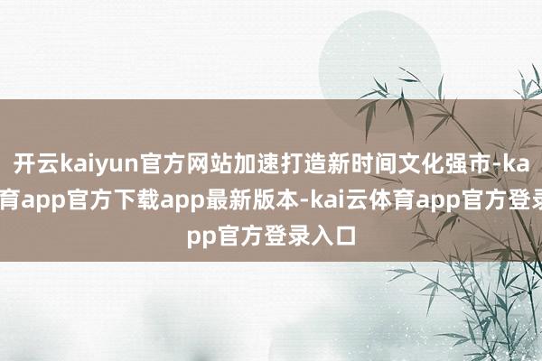 开云kaiyun官方网站加速打造新时间文化强市-kai云体育app官方下载app最新版本-kai云体育app官方登录入口