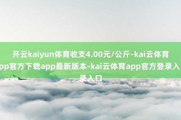 开云kaiyun体育收支4.00元/公斤-kai云体育app官方下载app最新版本-kai云体育app官方登录入口