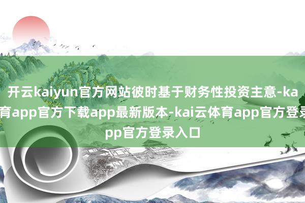 开云kaiyun官方网站彼时基于财务性投资主意-kai云体育app官方下载app最新版本-kai云体育app官方登录入口