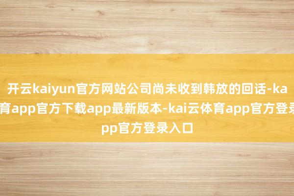 开云kaiyun官方网站公司尚未收到韩放的回话-kai云体育app官方下载app最新版本-kai云体育app官方登录入口