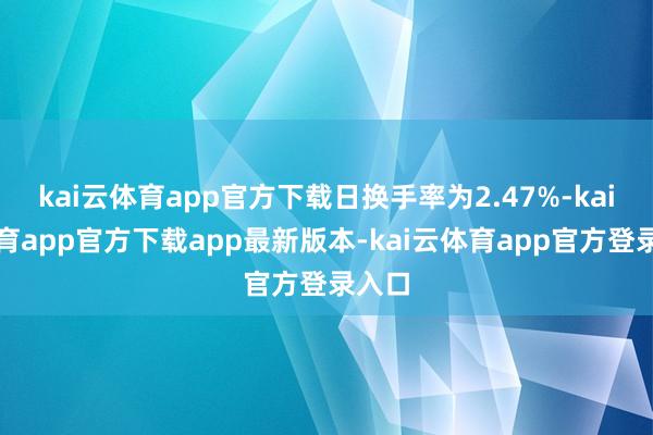 kai云体育app官方下载日换手率为2.47%-kai云体育app官方下载app最新版本-kai云体育app官方登录入口