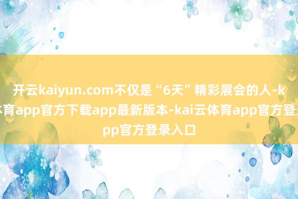 开云kaiyun.com不仅是“6天”精彩展会的人-kai云体育app官方下载app最新版本-kai云体育app官方登录入口