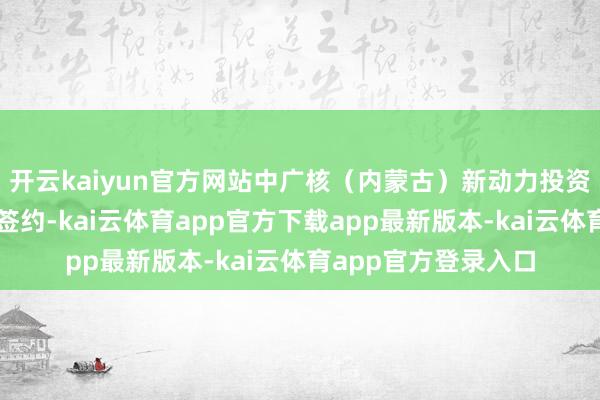 开云kaiyun官方网站中广核（内蒙古）新动力投资有限公司增资引战签约-kai云体育app官方下载app最新版本-kai云体育app官方登录入口