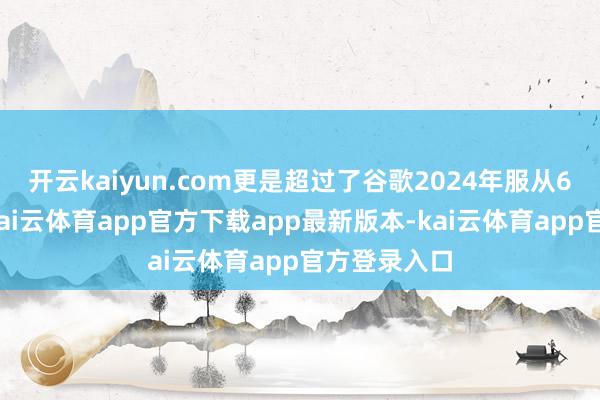 开云kaiyun.com更是超过了谷歌2024年服从6个数目级-kai云体育app官方下载app最新版本-kai云体育app官方登录入口