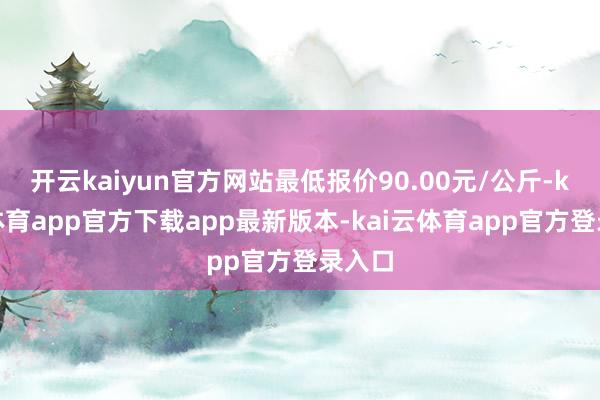 开云kaiyun官方网站最低报价90.00元/公斤-kai云体育app官方下载app最新版本-kai云体育app官方登录入口
