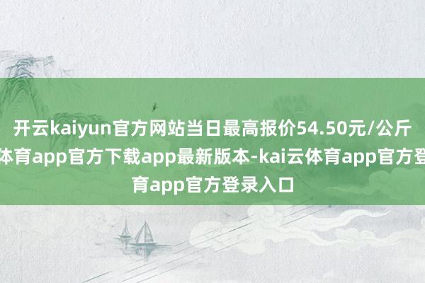 开云kaiyun官方网站当日最高报价54.50元/公斤-kai云体育app官方下载app最新版本-kai云体育app官方登录入口