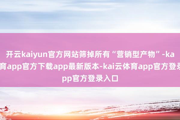 开云kaiyun官方网站筛掉所有“营销型产物”-kai云体育app官方下载app最新版本-kai云体育app官方登录入口