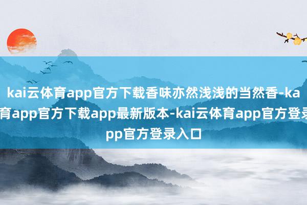 kai云体育app官方下载香味亦然浅浅的当然香-kai云体育app官方下载app最新版本-kai云体育app官方登录入口