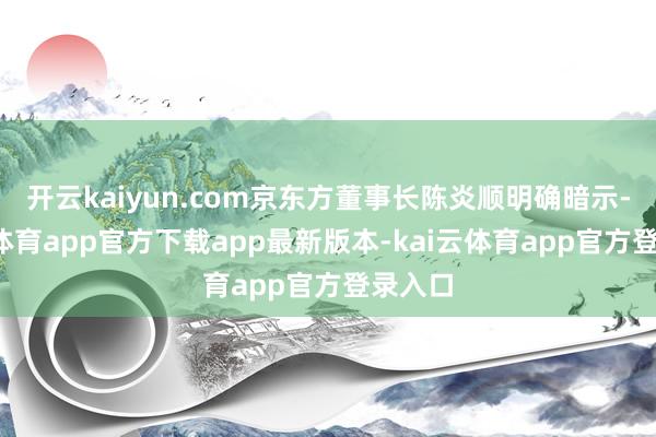 开云kaiyun.com京东方董事长陈炎顺明确暗示-kai云体育app官方下载app最新版本-kai云体育app官方登录入口