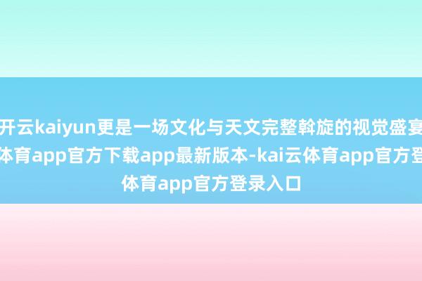 开云kaiyun更是一场文化与天文完整斡旋的视觉盛宴-kai云体育app官方下载app最新版本-kai云体育app官方登录入口