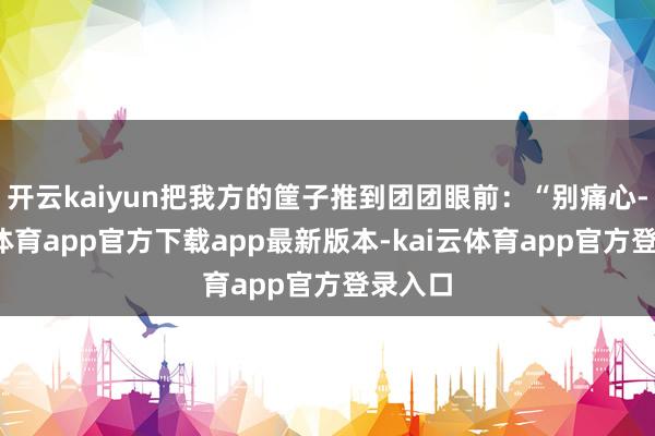 开云kaiyun把我方的筐子推到团团眼前：“别痛心-kai云体育app官方下载app最新版本-kai云体育app官方登录入口