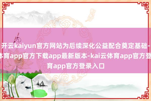 开云kaiyun官方网站为后续深化公益配合奠定基础-kai云体育app官方下载app最新版本-kai云体育app官方登录入口