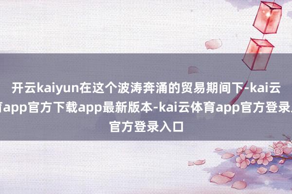 开云kaiyun在这个波涛奔涌的贸易期间下-kai云体育app官方下载app最新版本-kai云体育app官方登录入口