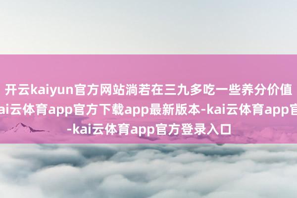 开云kaiyun官方网站淌若在三九多吃一些养分价值高的食品-kai云体育app官方下载app最新版本-kai云体育app官方登录入口