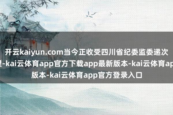 开云kaiyun.com当今正收受四川省纪委监委递次审查和监察看望-kai云体育app官方下载app最新版本-kai云体育app官方登录入口