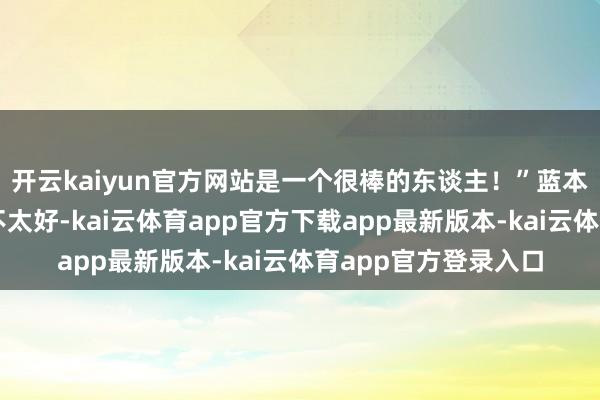 开云kaiyun官方网站是一个很棒的东谈主！”蓝本两个东谈主的联系不太好-kai云体育app官方下载app最新版本-kai云体育app官方登录入口