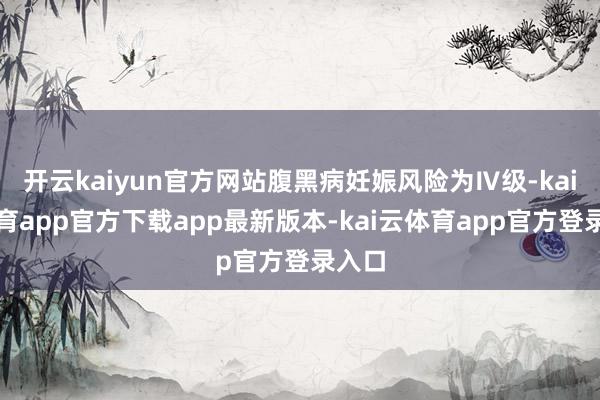 开云kaiyun官方网站腹黑病妊娠风险为Ⅳ级-kai云体育app官方下载app最新版本-kai云体育app官方登录入口