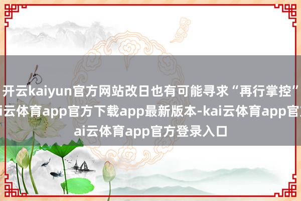 开云kaiyun官方网站改日也有可能寻求“再行掌控”的契机-kai云体育app官方下载app最新版本-kai云体育app官方登录入口