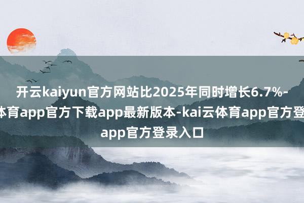 开云kaiyun官方网站比2025年同时增长6.7%-kai云体育app官方下载app最新版本-kai云体育app官方登录入口